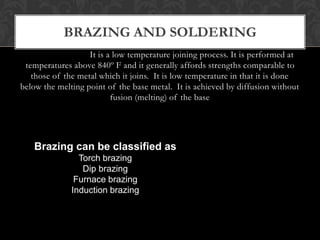 Brazing
It is a low temperature joining process. It is performed at
temperatures above 840º F and it generally affords strengths comparable to
those of the metal which it joins. It is low temperature in that it is done
below the melting point of the base metal. It is achieved by diffusion without
fusion (melting) of the base
BRAZING AND SOLDERING
Brazing can be classified as
Torch brazing
Dip brazing
Furnace brazing
Induction brazing
 