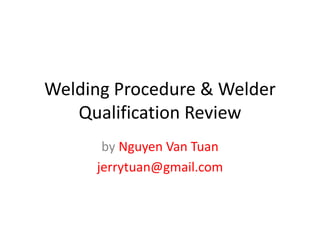 Welding Procedure & Welder
Qualification Review
by Nguyen Van Tuan
jerrytuan@gmail.com
 