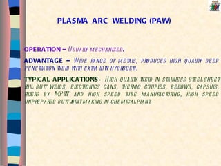 PLASMA  ARC  WELDING (PAW) OPERATION –  Usually mechanized .  ADVANTAGE –  Wide range of metals, produces high quality deep penetration weld with extra low hydrogen. TYPICAL APPLICATIONS –  High quality weld in stainless steel sheet foil butt welds, electronics cans, thermo couples, bellows, capsuls, filters by MPW and high speed tube manufacturing, high speed unprepared butt joint making in chemical plant.  