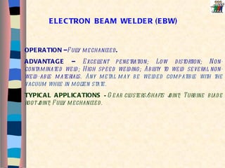 OPERATION – Fully   mechanized .  ADVANTAGE –  Excellent penetration; Low distortion; Non-contaminated weld; High speed welding; Ability to weld several non-weld-able materials.  Any metal may be welded compatible with the vacuum while in molten state. TYPICAL APPLICATIONS  – Gear clusters/shafts joint; Turbine blade root joint; Fully mechanized. ELECTRON  BEAM  WELDER (EBW) 