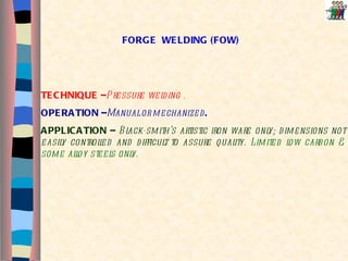 FORGE  WELDING (FOW) TECHNIQUE – Pressure welding . OPERATION – Manual or   mechanized .   APPLICATION –  Black-smith’s artistic iron ware only; dimensions not easily controlled and difficult to assure quality.  Limited low carbon & some alloy steels only. 