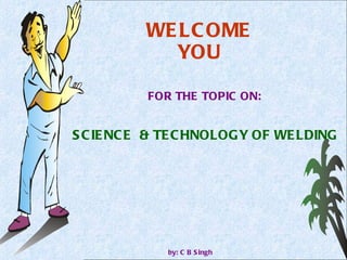 WELCOME YOU FOR THE TOPIC ON: by: C B Singh SCIENCE  & TECHNOLOGY OF WELDING 