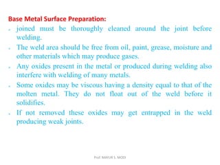 Prof. MAYUR S. MODI
Base Metal Surface Preparation:
 joined must be thoroughly cleaned around the joint before
welding.
 The weld area should be free from oil, paint, grease, moisture and
other materials which may produce gases.
 Any oxides present in the metal or produced during welding also
interfere with welding of many metals.
 Some oxides may be viscous having a density equal to that of the
molten metal. They do not float out of the weld before it
solidifies.
 If not removed these oxides may get entrapped in the weld
producing weak joints.
 