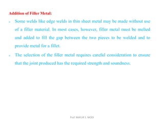 Prof. MAYUR S. MODI
Addition of Filler Metal:
 Some welds like edge welds in thin sheet metal may be made without use
of a filler material. In most cases, however, filler metal must be melted
and added to fill the gap between the two pieces to be welded and to
provide metal for a fillet.
 The selection of the filler metal requires careful consideration to ensure
that the joint produced has the required strength and soundness.
 