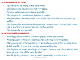 ADVANTAGES OF WELDING
• A good weld is as strong as the base metal.
• General welding equipment is not very costly.
• Portable welding equipments are available.
• Welding permits considerable freedom in design.
• A large number of metals/alloys both similar and dissimilar can be joined by
welding.
• Welding can join workpieces through spots, as continuous pressure tight seams,
end-to-end and in a number of other configurations.
• Welding can be mechanized.
DISADVANTAGES 0F WELDING
• Welding gives out harmful radiations (light), fumes and spatter.
• Welding results in residual stresses and distortion of the work-pieces.
• Edge preparation of the workpieces is generally required before welding them.
• A skilled welder is a must to produce a good welding job.
• Welding heat produces metallurgical changes. The structure of the welded joint
is not same as that of the parent metal.
• A welded joint, for many reasons, needs stress-relief heat-treatment.
Prof. MAYUR S. MODI
 