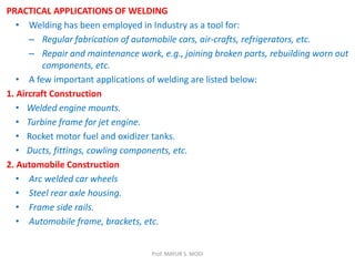 PRACTICAL APPLICATIONS OF WELDING
• Welding has been employed in Industry as a tool for:
– Regular fabrication of automobile cars, air-crafts, refrigerators, etc.
– Repair and maintenance work, e.g., joining broken parts, rebuilding worn out
components, etc.
• A few important applications of welding are listed below:
1. Aircraft Construction
• Welded engine mounts.
• Turbine frame for jet engine.
• Rocket motor fuel and oxidizer tanks.
• Ducts, fittings, cowling components, etc.
2. Automobile Construction
• Arc welded car wheels
• Steel rear axle housing.
• Frame side rails.
• Automobile frame, brackets, etc.
Prof. MAYUR S. MODI
 