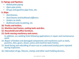8. Pipings and Pipelines
• Rolled plate piping
• Open pipe joints,
• Oil gas and gasoline pipe lines, etc.
9. Ships
• Shell frames.
• Deck beams and bulkhead stiffeners.
• Girders to shells
• Bulkhead webs to plating, etc.
10. Trucks and trailers.
11. Machine tool frames, cutting tools and dies.
12. Household and office furniture.
13. Earth moving machinery and cranes.
In addition, arc welding finds following applications in repair and maintenance
work:
14. Repair of broken and damaged components and machinery such as tools,
punches, dies, gears, shears, press and machine tools frames.
15. Hard-facing and rebuilding of worn out or undersized (costly) parts rejected
during inspection.
16. Fabrication of jigs, fixtures, clamps and other work holding devices.
Prof. MAYUR S. MODI
 