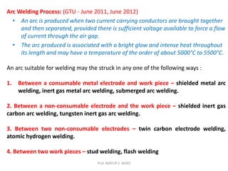 Prof. MAYUR S. MODI
Arc Welding Process: (GTU - June 2011, June 2012)
• An arc is produced when two current carrying conductors are brought together
and then separated, provided there is sufficient voltage available to force a flow
of current through the air gap.
• The arc produced is associated with a bright glow and intense heat throughout
its length and may have a temperature of the order of about 5000°C to 5500°C.
An arc suitable for welding may the struck in any one of the following ways :
1. Between a consumable metal electrode and work piece – shielded metal arc
welding, inert gas metal arc welding, submerged arc welding.
2. Between a non-consumable electrode and the work piece – shielded inert gas
carbon arc welding, tungsten inert gas arc welding.
3. Between two non-consumable electrodes – twin carbon electrode welding,
atomic hydrogen welding.
4. Between two work pieces – stud welding, flash welding
 