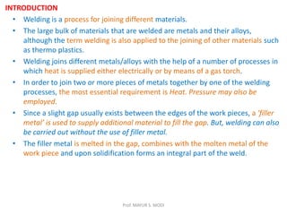 INTRODUCTION
• Welding is a process for joining different materials.
• The large bulk of materials that are welded are metals and their alloys,
although the term welding is also applied to the joining of other materials such
as thermo plastics.
• Welding joins different metals/alloys with the help of a number of processes in
which heat is supplied either electrically or by means of a gas torch.
• In order to join two or more pieces of metals together by one of the welding
processes, the most essential requirement is Heat. Pressure may also be
employed.
• Since a slight gap usually exists between the edges of the work pieces, a 'filler
metal’ is used to supply additional material to fill the gap. But, welding can also
be carried out without the use of filler metal.
• The filler metal is melted in the gap, combines with the molten metal of the
work piece and upon solidification forms an integral part of the weld.
Prof. MAYUR S. MODI
 