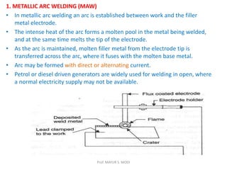 1. METALLIC ARC WELDING (MAW)
• In metallic arc welding an arc is established between work and the filler
metal electrode.
• The intense heat of the arc forms a molten pool in the metal being welded,
and at the same time melts the tip of the electrode.
• As the arc is maintained, molten filler metal from the electrode tip is
transferred across the arc, where it fuses with the molten base metal.
• Arc may be formed with direct or alternating current.
• Petrol or diesel driven generators are widely used for welding in open, where
a normal electricity supply may not be available.
Prof. MAYUR S. MODI
 