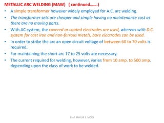 METALLIC ARC WELDING (MAW) ( continued…….)
• A simple transformer however widely employed for A.C. arc welding.
• The transformer sets are cheaper and simple having no maintenance cost as
there are no moving parts.
• With AC system, the covered or coated electrodes are used, whereas with D.C.
system for cast iron and non-ferrous metals, bare electrodes can be used.
• In order to strike the arc an open circuit voltage of between 60 to 70 volts is
required.
• For maintaining the short arc 17 to 25 volts are necessary.
• The current required for welding, however, varies from 10 amp. to 500 amp.
depending upon the class of work to be welded.
Prof. MAYUR S. MODI
 