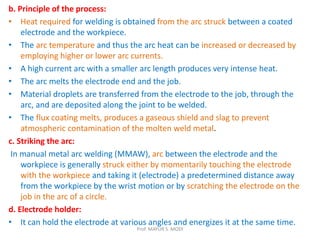 b. Principle of the process:
• Heat required for welding is obtained from the arc struck between a coated
electrode and the workpiece.
• The arc temperature and thus the arc heat can be increased or decreased by
employing higher or lower arc currents.
• A high current arc with a smaller arc length produces very intense heat.
• The arc melts the electrode end and the job.
• Material droplets are transferred from the electrode to the job, through the
arc, and are deposited along the joint to be welded.
• The flux coating melts, produces a gaseous shield and slag to prevent
atmospheric contamination of the molten weld metal.
c. Striking the arc:
In manual metal arc welding (MMAW), arc between the electrode and the
workpiece is generally struck either by momentarily touching the electrode
with the workpiece and taking it (electrode) a predetermined distance away
from the workpiece by the wrist motion or by scratching the electrode on the
job in the arc of a circle.
d. Electrode holder:
• It can hold the electrode at various angles and energizes it at the same time.
Prof. MAYUR S. MODI
 