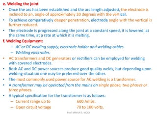 e. Welding the joint
• Once the arc has been established and the arc length adjusted, the electrode is
inclined to an, angle of approximately 20 degrees with the vertical.
• To achieve comparatively deeper penetration, electrode angle with the vertical is
further reduced.
• The electrode is progressed along the joint at a constant speed, it is lowered, at
the same time, at a rate at which it is melting.
f. Welding Equipment:
– AC or DC welding supply, electrode holder and welding cables.
– Welding electrodes.
• AC transformers and DC generators or rectifiers can be employed for welding
with covered electrodes.
• Both AC and DC power sources produce good quality welds, but depending upon
welding situation one may be preferred over the other.
• The most commonly used power source for AC welding is a transformer.
• A transformer may be operated from the mains on single phase, two phases or
three phases.
• A typical specification for the transformer is as follows:
– Current range up to 600 Amps.
– Open circuit voltage 70 to 100 volts.
Prof. MAYUR S. MODI
 