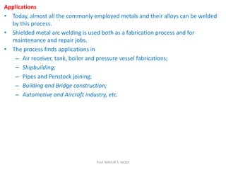 Applications
• Today, almost all the commonly employed metals and their alloys can be welded
by this process.
• Shielded metal arc welding is used both as a fabrication process and for
maintenance and repair jobs.
• The process finds applications in
– Air receiver, tank, boiler and pressure vessel fabrications;
– Shipbuilding;
– Pipes and Penstock joining;
– Building and Bridge construction;
– Automotive and Aircraft industry, etc.
Prof. MAYUR S. MODI
 