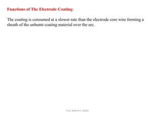 Prof. MAYUR S. MODI
Functions of The Electrode Coating:
The coating is consumed at a slower rate than the electrode core wire forming a
sheath of the unburnt coating material over the arc.
 
