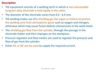 Description
• TIG equipment consists of a welding torch in which a non-consumable
tungsten alloy electrode is held rigidly in the collet.
• The diameter of the electrode varies from 0.5 - 6.4 mm.
• TIG welding makes use of a shielding gas like argon or helium to protect
the welding area from atmospheric gases such as oxygen and nitrogen,
otherwise which may cause fusion defects and porosity in the weld metal.
• The shielding gas flow from the cylinder, through the passage in the
electrode holder and then impinges on the workpiece.
• Pressure regulator and flow meters are used to regulate the pressure and
flow of gas from the cylinder.
• Either AC or DC can be used to supply the required current.
Prof. MAYUR S. MODI
 