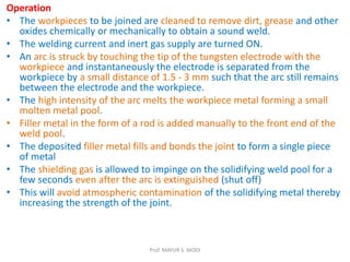 Operation
• The workpieces to be joined are cleaned to remove dirt, grease and other
oxides chemically or mechanically to obtain a sound weld.
• The welding current and inert gas supply are turned ON.
• An arc is struck by touching the tip of the tungsten electrode with the
workpiece and instantaneously the electrode is separated from the
workpiece by a small distance of 1.5 - 3 mm such that the arc still remains
between the electrode and the workpiece.
• The high intensity of the arc melts the workpiece metal forming a small
molten metal pool.
• Filler metal in the form of a rod is added manually to the front end of the
weld pool.
• The deposited filler metal fills and bonds the joint to form a single piece
of metal
• The shielding gas is allowed to impinge on the solidifying weld pool for a
few seconds even after the arc is extinguished (shut off)
• This will avoid atmospheric contamination of the solidifying metal thereby
increasing the strength of the joint.
Prof. MAYUR S. MODI
 