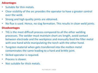Advantages
• Suitable for thin metals.
• Clear visibility of the arc provides the operator to have a greater control
over the weld.
• Strong and high quality joints are obtained.
• No flux is used. Hence, no slag formation. This results in clean weld joints.
Disadvantages
• TIG is the most difficult process compared to all the other welding
processes. The welder must maintain short arc length, avoid contact
between electrode and the workpiece and manually feed the filler metal
with one hand while manipulating the torch with the other hand.
• Tungsten material when gets transferred into the molten metal
contaminates the same leading to a hard and brittle joint.
• Skilled operator is required.
• Process is slower.
• Not suitable for thick metals.
Prof. MAYUR S. MODI
 