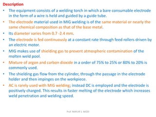 Description
• The equipment consists of a welding torch in which a bare consumable electrode
in the form of a wire is held and guided by a guide tube.
• The electrode material used in MIG welding is of the same material or nearly the
same chemical composition as that of the base metal.
• Its diameter varies from 0.7 -2.4 mm.
• The electrode is fed continuously at a constant rate through feed rollers driven by
an electric motor.
• MIG makes use of shielding gas to prevent atmospheric contamination of the
molten weld pool.
• Mixture of argon and carbon dioxide in a order of 75% to 25% or 80% to 20% is
commonly used.
• The shielding gas flow from the cylinder, through the passage in the electrode
holder and then impinges on the workpiece.
• AC is rarely used with MIG welding; instead DC is employed and the electrode is
positively charged. This results in faster melting of the electrode which increases
weld penetration and welding speed.
Prof. MAYUR S. MODI
 