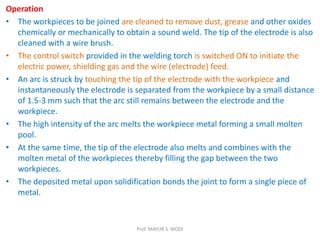 Operation
• The workpieces to be joined are cleaned to remove dust, grease and other oxides
chemically or mechanically to obtain a sound weld. The tip of the electrode is also
cleaned with a wire brush.
• The control switch provided in the welding torch is switched ON to initiate the
electric power, shielding gas and the wire (electrode) feed.
• An arc is struck by touching the tip of the electrode with the workpiece and
instantaneously the electrode is separated from the workpiece by a small distance
of 1.5-3 mm such that the arc still remains between the electrode and the
workpiece.
• The high intensity of the arc melts the workpiece metal forming a small molten
pool.
• At the same time, the tip of the electrode also melts and combines with the
molten metal of the workpieces thereby filling the gap between the two
workpieces.
• The deposited metal upon solidification bonds the joint to form a single piece of
metal.
Prof. MAYUR S. MODI
 