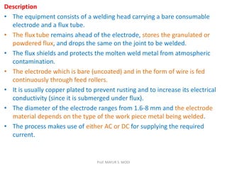 Description
• The equipment consists of a welding head carrying a bare consumable
electrode and a flux tube.
• The flux tube remains ahead of the electrode, stores the granulated or
powdered flux, and drops the same on the joint to be welded.
• The flux shields and protects the molten weld metal from atmospheric
contamination.
• The electrode which is bare (uncoated) and in the form of wire is fed
continuously through feed rollers.
• It is usually copper plated to prevent rusting and to increase its electrical
conductivity (since it is submerged under flux).
• The diameter of the electrode ranges from 1.6-8 mm and the electrode
material depends on the type of the work piece metal being welded.
• The process makes use of either AC or DC for supplying the required
current.
Prof. MAYUR S. MODI
 