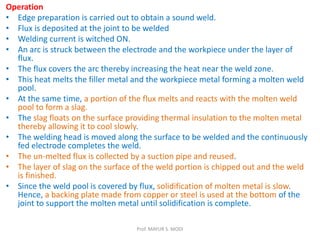 Operation
• Edge preparation is carried out to obtain a sound weld.
• Flux is deposited at the joint to be welded
• Welding current is witched ON.
• An arc is struck between the electrode and the workpiece under the layer of
flux.
• The flux covers the arc thereby increasing the heat near the weld zone.
• This heat melts the filler metal and the workpiece metal forming a molten weld
pool.
• At the same time, a portion of the flux melts and reacts with the molten weld
pool to form a slag.
• The slag floats on the surface providing thermal insulation to the molten metal
thereby allowing it to cool slowly.
• The welding head is moved along the surface to be welded and the continuously
fed electrode completes the weld.
• The un-melted flux is collected by a suction pipe and reused.
• The layer of slag on the surface of the weld portion is chipped out and the weld
is finished.
• Since the weld pool is covered by flux, solidification of molten metal is slow.
Hence, a backing plate made from copper or steel is used at the bottom of the
joint to support the molten metal until solidification is complete.
Prof. MAYUR S. MODI
 