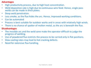 Advantages
• High productivity process, due to high heat concentration.
• Weld deposition rate is high due to continuous wire feed. Hence, single pass
welds can be made in thick plates.
• Deep weld penetration.
• Less smoke, as the flux hides the arc. Hence, improved working conditions.
• Can be automated
• Process is best suitable for outdoor works and in areas with relatively high winds.
• There is no chance of spatter of molten metal, as the arc is beneath the flux.
Disadvantages
• The invisible arc and the weld zone make the operator difficult to judge the
progress of welding.
• Use of powdered flux restricts the process to be carried only in flat positions.
• Slow cooling rates may lead to hot cracking defects.
• Need for extensive flux handling.
Prof. MAYUR S. MODI
 