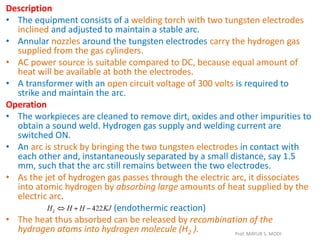Description
• The equipment consists of a welding torch with two tungsten electrodes
inclined and adjusted to maintain a stable arc.
• Annular nozzles around the tungsten electrodes carry the hydrogen gas
supplied from the gas cylinders.
• AC power source is suitable compared to DC, because equal amount of
heat will be available at both the electrodes.
• A transformer with an open circuit voltage of 300 volts is required to
strike and maintain the arc.
Operation
• The workpieces are cleaned to remove dirt, oxides and other impurities to
obtain a sound weld. Hydrogen gas supply and welding current are
switched ON.
• An arc is struck by bringing the two tungsten electrodes in contact with
each other and, instantaneously separated by a small distance, say 1.5
mm, such that the arc still remains between the two electrodes.
• As the jet of hydrogen gas passes through the electric arc, it dissociates
into atomic hydrogen by absorbing large amounts of heat supplied by the
electric arc.
(endothermic reaction)
• The heat thus absorbed can be released by recombination of the
hydrogen atoms into hydrogen molecule (H2 ). Prof. MAYUR S. MODI
 
