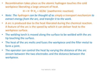 • Recombination takes place as the atomic hydrogen touches the cold
workpiece liberating a large amount of heat.
H + H  H2 + 422kJ (exothermic reaction)
• Note: The hydrogen can be thought of as simply a transport mechanism to
extract energy from the arc, and transfer it to the work.
• A arc is produced due to the heat liberated during the chemical reaction.
A feature of the arc is the speed by which it can deliver heat to the
workpiece surface.
• The welding torch is moved along the surface to be welded with the arc
tip touching the surface.
• The heat of the arc melts and fuses the workpiece and the filler metal to
form a joint.
• The operator can control the heat by varying the distance of the arc
stream between the two electrodes and the distance between the
workpiece.
Prof. MAYUR S. MODI
 