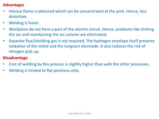 Advantages
• Intense flame is obtained which can be concentrated at the joint. Hence, less
distortion.
• Welding is faster.
• Workpiece do not form a part of the electric circuit. Hence, problems like striking
the arc and maintaining the arc column are eliminated.
• Separate flux/shielding gas is not required. The hydrogen envelope itself prevents
oxidation of the metal and the tungsten electrode. It also reduces the risk of
nitrogen pick-up.
Disadvantage
• Cost of welding by this process is slightly higher than with the other processes.
• Welding is limited to flat positions only.
Prof. MAYUR S. MODI
 