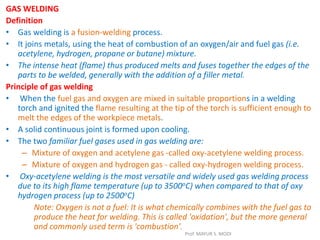 GAS WELDING
Definition
• Gas welding is a fusion-welding process.
• It joins metals, using the heat of combustion of an oxygen/air and fuel gas (i.e.
acetylene, hydrogen, propane or butane) mixture.
• The intense heat (flame) thus produced melts and fuses together the edges of the
parts to be welded, generally with the addition of a filler metal.
Principle of gas welding
• When the fuel gas and oxygen are mixed in suitable proportions in a welding
torch and ignited the flame resulting at the tip of the torch is sufficient enough to
melt the edges of the workpiece metals.
• A solid continuous joint is formed upon cooling.
• The two familiar fuel gases used in gas welding are:
– Mixture of oxygen and acetylene gas -called oxy-acetylene welding process.
– Mixture of oxygen and hydrogen gas - called oxy-hydrogen welding process.
• Oxy-acetylene welding is the most versatile and widely used gas welding process
due to its high flame temperature (up to 3500oC) when compared to that of oxy
hydrogen process (up to 2500oC)
Note: Oxygen is not a fuel: It is what chemically combines with the fuel gas to
produce the heat for welding. This is called 'oxidation', but the more general
and commonly used term is 'combustion'.
Prof. MAYUR S. MODI
 