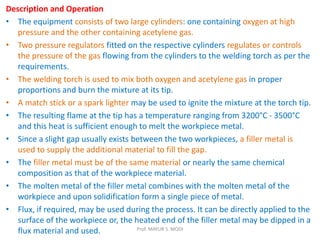 Description and Operation
• The equipment consists of two large cylinders: one containing oxygen at high
pressure and the other containing acetylene gas.
• Two pressure regulators fitted on the respective cylinders regulates or controls
the pressure of the gas flowing from the cylinders to the welding torch as per the
requirements.
• The welding torch is used to mix both oxygen and acetylene gas in proper
proportions and burn the mixture at its tip.
• A match stick or a spark lighter may be used to ignite the mixture at the torch tip.
• The resulting flame at the tip has a temperature ranging from 3200°C - 3500°C
and this heat is sufficient enough to melt the workpiece metal.
• Since a slight gap usually exists between the two workpieces, a filler metal is
used to supply the additional material to fill the gap.
• The filler metal must be of the same material or nearly the same chemical
composition as that of the workpiece material.
• The molten metal of the filler metal combines with the molten metal of the
workpiece and upon solidification form a single piece of metal.
• Flux, if required, may be used during the process. It can be directly applied to the
surface of the workpiece or, the heated end of the filler metal may be dipped in a
flux material and used. Prof. MAYUR S. MODI
 