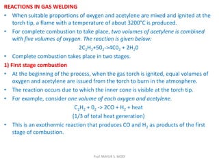 REACTIONS IN GAS WELDING
• When suitable proportions of oxygen and acetylene are mixed and ignited at the
torch tip, a flame with a temperature of about 3200°C is produced.
• For complete combustion to take place, two volumes of acetylene is combined
with five volumes of oxygen. The reaction is given below:
2C2H2+502->4C02 + 2H20
• Complete combustion takes place in two stages.
1) First stage combustion
• At the beginning of the process, when the gas torch is ignited, equal volumes of
oxygen and acetylene are issued from the torch to burn in the atmosphere.
• The reaction occurs due to which the inner cone is visible at the torch tip.
• For example, consider one volume of each oxygen and acetylene.
C2H2 + 02 -> 2CO + H2 + heat
(1/3 of total heat generation)
• This is an exothermic reaction that produces CO and H2 as products of the first
stage of combustion.
Prof. MAYUR S. MODI
 