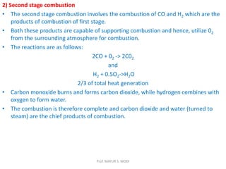 2) Second stage combustion
• The second stage combustion involves the combustion of CO and H2 which are the
products of combustion of first stage.
• Both these products are capable of supporting combustion and hence, utilize 02
from the surrounding atmosphere for combustion.
• The reactions are as follows:
2CO + 02 -> 2C02
and
H2 + 0.5O2->H2O
2/3 of total heat generation
• Carbon monoxide burns and forms carbon dioxide, while hydrogen combines with
oxygen to form water.
• The combustion is therefore complete and carbon dioxide and water (turned to
steam) are the chief products of combustion.
Prof. MAYUR S. MODI
 