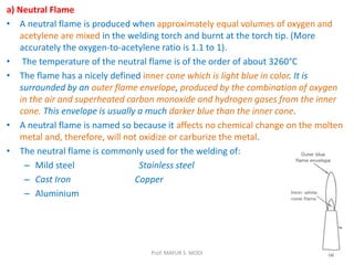 a) Neutral Flame
• A neutral flame is produced when approximately equal volumes of oxygen and
acetylene are mixed in the welding torch and burnt at the torch tip. (More
accurately the oxygen-to-acetylene ratio is 1.1 to 1).
• The temperature of the neutral flame is of the order of about 3260°C
• The flame has a nicely defined inner cone which is light blue in color. It is
surrounded by an outer flame envelope, produced by the combination of oxygen
in the air and superheated carbon monoxide and hydrogen gases from the inner
cone. This envelope is usually a much darker blue than the inner cone.
• A neutral flame is named so because it affects no chemical change on the molten
metal and, therefore, will not oxidize or carburize the metal.
• The neutral flame is commonly used for the welding of:
– Mild steel Stainless steel
– Cast Iron Copper
– Aluminium
Prof. MAYUR S. MODI
 