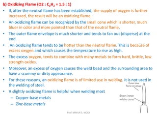b) Oxidizing Flame (O2 : C2H2 = 1.5 : 1)
• If, after the neutral flame has been established, the supply of oxygen is further
increased, the result will be an oxidizing flame.
• An oxidizing flame can be recognized by the small cone which is shorter, much
bluer in color and more pointed than that of the neutral flame.
• The outer flame envelope is much shorter and tends to fan out (disperse) at the
end.
• An oxidizing flame tends to be hotter than the neutral flame. This is because of
excess oxygen and which causes the temperature to rise as high.
• The excess oxygen, tends to combine with many metals to form hard, brittle, low
strength oxides.
• Moreover, an excess of oxygen causes the weld bead and the surrounding area to
have a scummy or dirty appearance.
• For these reasons, an oxidizing flame is of limited use in welding. It is not used in
the welding of steel.
• A slightly oxidizing flame is helpful when welding most
– Copper-base metals
– Zinc-base metals
Prof. MAYUR S. MODI
 