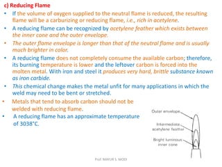 c) Reducing Flame
• If the volume of oxygen supplied to the neutral flame is reduced, the resulting
flame will be a carburizing or reducing flame, i.e., rich in acetylene.
• A reducing flame can be recognized by acetylene feather which exists between
the inner cone and the outer envelope.
• The outer flame envelope is longer than that of the neutral flame and is usually
much brighter in color.
• A reducing flame does not completely consume the available carbon; therefore,
its burning temperature is lower and the leftover carbon is forced into the
molten metal. With iron and steel it produces very hard, brittle substance known
as iron carbide.
• This chemical change makes the metal unfit for many applications in which the
weld may need to be bent or stretched.
• Metals that tend to absorb carbon should not be
welded with reducing flame.
• A reducing flame has an approximate temperature
of 3038°C.
Prof. MAYUR S. MODI
 