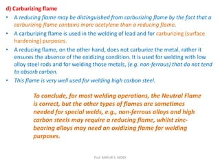 d) Carburizing flame
• A reducing flame may be distinguished from carburizing flame by the fact that a
carburizing flame contains more acetylene than a reducing flame.
• A carburizing flame is used in the welding of lead and for carburizing (surface
hardening) purposes.
• A reducing flame, on the other hand, does not carburize the metal, rather it
ensures the absence of the oxidizing condition. It is used for welding with low
alloy steel rods and for welding those metals, (e.g. non-ferrous) that do not tend
to absorb carbon.
• This flame is very well used for welding high carbon steel.
To conclude, for most welding operations, the Neutral Flame
is correct, but the other types of flames are sometimes
needed for special welds, e.g., non-ferrous alloys and high
carbon steels may require a reducing flame, whilst zinc-
bearing alloys may need an oxidizing flame for welding
purposes.
Prof. MAYUR S. MODI
 