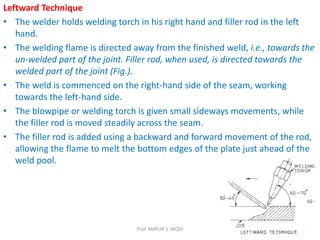 Leftward Technique
• The welder holds welding torch in his right hand and filler rod in the left
hand.
• The welding flame is directed away from the finished weld, i.e., towards the
un-welded part of the joint. Filler rod, when used, is directed towards the
welded part of the joint (Fig.).
• The weld is commenced on the right-hand side of the seam, working
towards the left-hand side.
• The blowpipe or welding torch is given small sideways movements, while
the filler rod is moved steadily across the seam.
• The filler rod is added using a backward and forward movement of the rod,
allowing the flame to melt the bottom edges of the plate just ahead of the
weld pool.
Prof. MAYUR S. MODI
 