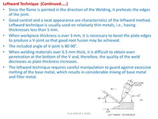 Leftward Technique (Continued…..)
• Since the flame is pointed in the direction of the Welding, it preheats the edges
of the joint.
• Good control and a neat appearance are characteristics of the leftward method.
Leftward technique is usually used on relatively thin metals, i.e., having
thicknesses less than 5 mm.
• When workpiece thickness is over 3 mm, it is necessary to bevel the plate edges
to produce a V-joint so that good root fusion may be achieved.
• The included angle of V-joint is 80-90°.
• When welding materials over 6.5 mm thick, it is difficult to obtain even
penetration at the bottom of the V and, therefore, the quality of the weld
decreases as plate thickness increases.
• The leftward technique requires careful manipulation to guard against excessive
melting of the base metal, which results in considerable mixing of base metal
and filler metal.
Prof. MAYUR S. MODI
 