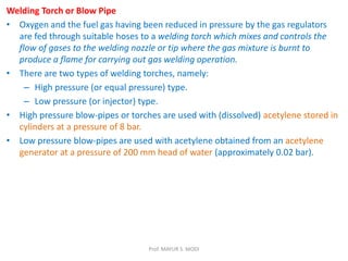 Welding Torch or Blow Pipe
• Oxygen and the fuel gas having been reduced in pressure by the gas regulators
are fed through suitable hoses to a welding torch which mixes and controls the
flow of gases to the welding nozzle or tip where the gas mixture is burnt to
produce a flame for carrying out gas welding operation.
• There are two types of welding torches, namely:
– High pressure (or equal pressure) type.
– Low pressure (or injector) type.
• High pressure blow-pipes or torches are used with (dissolved) acetylene stored in
cylinders at a pressure of 8 bar.
• Low pressure blow-pipes are used with acetylene obtained from an acetylene
generator at a pressure of 200 mm head of water (approximately 0.02 bar).
Prof. MAYUR S. MODI
 