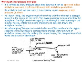 Working of a low pressure blow-pipe
• It is termed as a low pressure blow-pipe because it can be operated at low
acetylene pressure; it is frequently used with acetylene generators.
• As acetylene is of low pressure, it is necessary to use oxygen at a high
pressure (2.5 bar).
• As shown in fig., the oxygen enters the mixing chamber through a passage
located in the centre of the torch. The oxygen passage is surrounded by the
acetylene. The high pressure oxygen passes through a small opening in the
injector nozzle, enters the mixing chamber and pulls (or draws) the
acetylene in after it.
• An advantage of low pressure torch is that small fluctuations in the oxygen
supplied to it will produce a corresponding change in the amount of
acetylene drawn, thereby making the proportions of the two gases constant
while the torch is in operation.
Prof. MAYUR S. MODI
 
