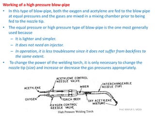 Working of a high pressure blow-pipe
• In this type of blow-pipe, both the oxygen and acetylene are fed to the blow pipe
at equal pressures and the gases are mixed in a mixing chamber prior to being
fed to the nozzle tip.
• The equal pressure or high pressure type of blow-pipe is the one most generally
used because
– It is lighter and simpler.
– It does not need an injector.
– In operation, it is less troublesome since it does not suffer from backfires to
the same extent.
• To change the power of the welding torch, it is only necessary to change the
nozzle tip (size) and increase or decrease the gas pressures appropriately.
Prof. MAYUR S. MODI
 