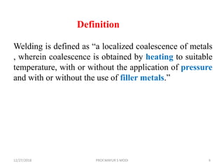 12/27/2018 PROF.MAYUR S MODI 8
Definition
Welding is defined as “a localized coalescence of metals
, wherein coalescence is obtained by heating to suitable
temperature, with or without the application of pressure
and with or without the use of filler metals.”
 