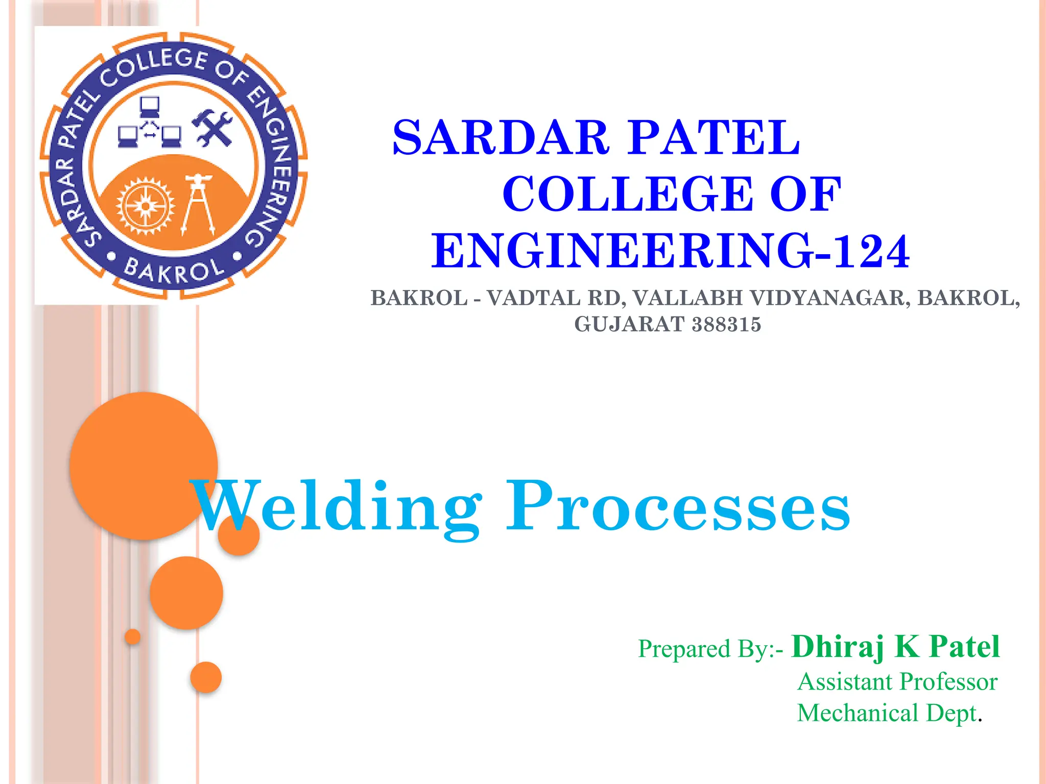 SARDAR PATEL
COLLEGE OF
ENGINEERING-124
BAKROL - VADTAL RD, VALLABH VIDYANAGAR, BAKROL,
GUJARAT 388315
Welding Processes
Prepared By:- Dhiraj K Patel
Assistant Professor
Mechanical Dept.
 