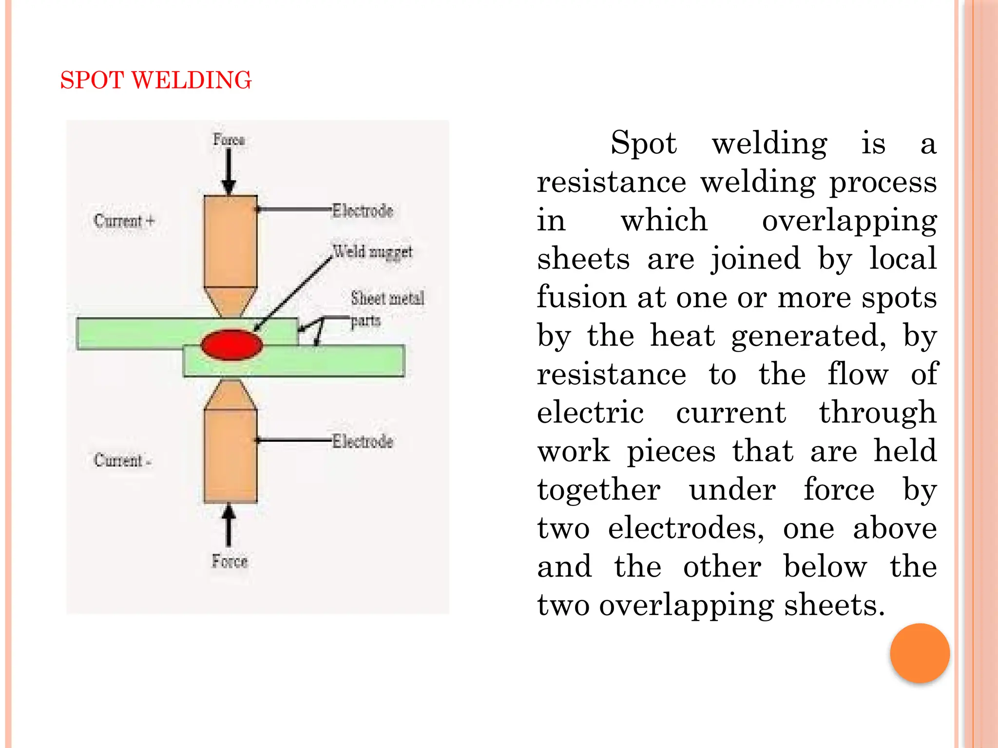 SPOT WELDING
Spot welding is a
resistance welding process
in which overlapping
sheets are joined by local
fusion at one or more spots
by the heat generated, by
resistance to the flow of
electric current through
work pieces that are held
together under force by
two electrodes, one above
and the other below the
two overlapping sheets.
 