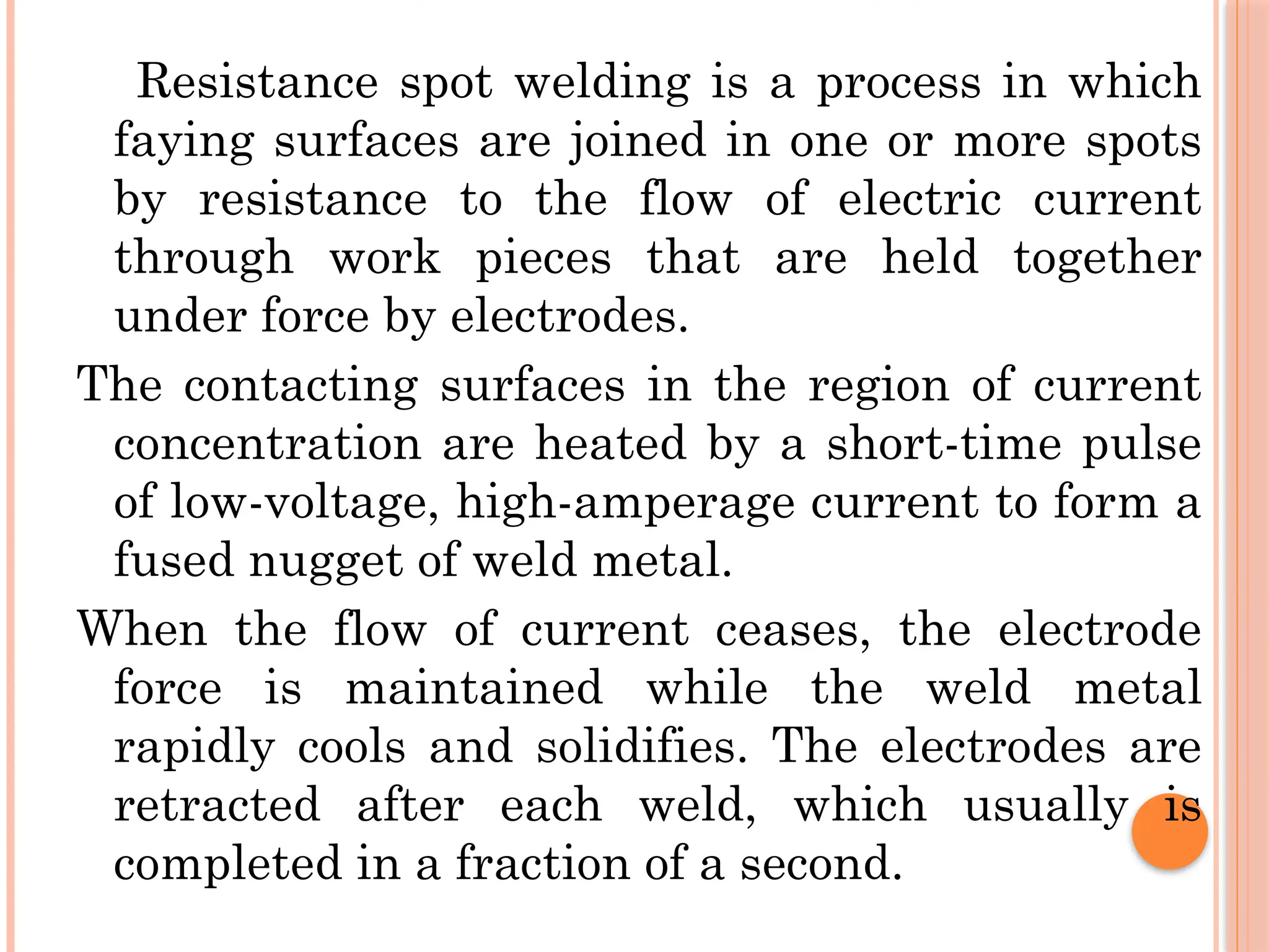 Resistance spot welding is a process in which
faying surfaces are joined in one or more spots
by resistance to the flow of electric current
through work pieces that are held together
under force by electrodes.
The contacting surfaces in the region of current
concentration are heated by a short-time pulse
of low-voltage, high-amperage current to form a
fused nugget of weld metal.
When the flow of current ceases, the electrode
force is maintained while the weld metal
rapidly cools and solidifies. The electrodes are
retracted after each weld, which usually is
completed in a fraction of a second.
 