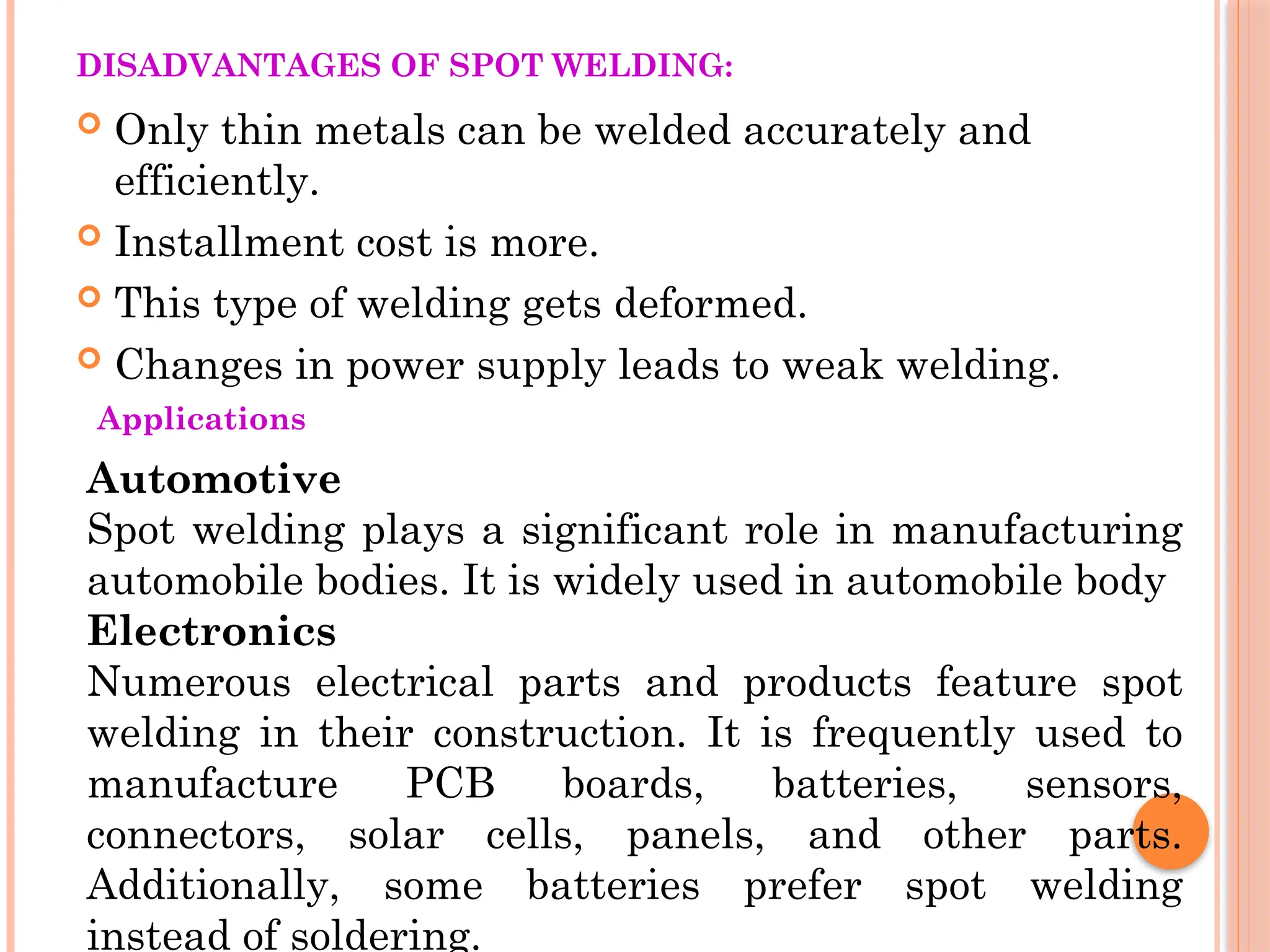DISADVANTAGES OF SPOT WELDING:
 Only thin metals can be welded accurately and
efficiently.
 Installment cost is more.
 This type of welding gets deformed.
 Changes in power supply leads to weak welding.
Applications
Automotive
Spot welding plays a significant role in manufacturing
automobile bodies. It is widely used in automobile body
Electronics
Numerous electrical parts and products feature spot
welding in their construction. It is frequently used to
manufacture PCB boards, batteries, sensors,
connectors, solar cells, panels, and other parts.
Additionally, some batteries prefer spot welding
instead of soldering.
 
