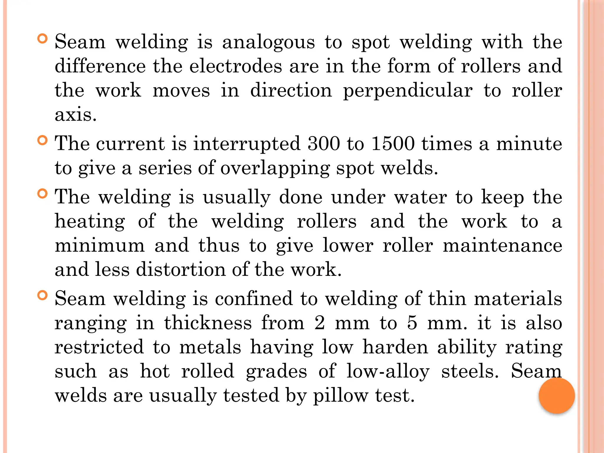  Seam welding is analogous to spot welding with the
difference the electrodes are in the form of rollers and
the work moves in direction perpendicular to roller
axis.
 The current is interrupted 300 to 1500 times a minute
to give a series of overlapping spot welds.
 The welding is usually done under water to keep the
heating of the welding rollers and the work to a
minimum and thus to give lower roller maintenance
and less distortion of the work.
 Seam welding is confined to welding of thin materials
ranging in thickness from 2 mm to 5 mm. it is also
restricted to metals having low harden ability rating
such as hot rolled grades of low-alloy steels. Seam
welds are usually tested by pillow test.
 