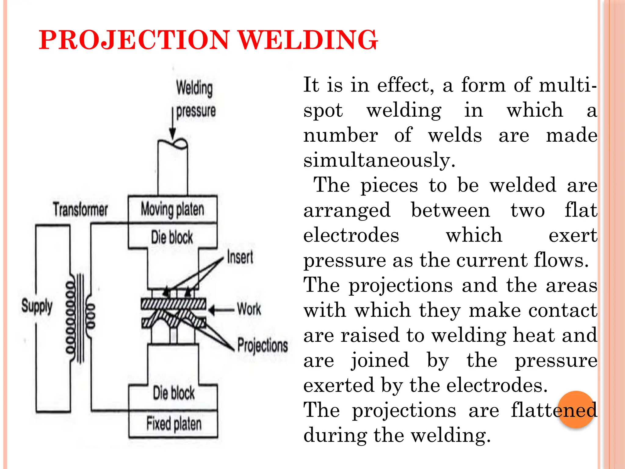 PROJECTION WELDING
It is in effect, a form of multi-
spot welding in which a
number of welds are made
simultaneously.
The pieces to be welded are
arranged between two flat
electrodes which exert
pressure as the current flows.
The projections and the areas
with which they make contact
are raised to welding heat and
are joined by the pressure
exerted by the electrodes.
The projections are flattened
during the welding.
 